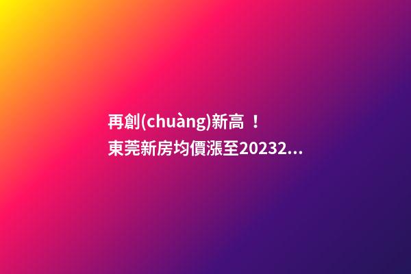 再創(chuàng)新高！東莞新房均價漲至20232元/m2！這個鎮(zhèn)周成交超百套！